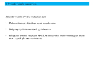 2. Хуулийн төслийн танилцуулга
Хуулийн төслийн агуулга, зохицуулах зүйл
• Мэдээллийн аюулгүй байдлын тухай хуулийн төсөл
• Кибер аюулгүй байдлын тухай хуулийн төсөл
• Тагнуулын ерөнхий газар дахь МАБ/КАБ-ын хуулийн төсөл боловсруулах ажлын
хэсэг, түүний үйл ажиллагааны явц
 