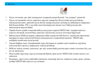 3. Дүгнэлт
• Хууль тогтоомж, эрх зүйн зохицуулалт тодорхой уялдаа багатай, “гал унтраах” шинжтэй.
• Хууль тогтоомжийг нэмэлт, өөрчлөлт оруулах замаар бус Мэдээллийн аюулгүй байдал,
хамгаалалтын шинэ, ерөнхий хууль батлах замаар асуудлыг цогцоор нь шийдвэрлэх шаардлага
бий болсон байна. ТЕГ-т хуулийн төсөл боловсруулах ажлын хэсэг байгуулагдан үйл
ажиллагаагаа явуулж байна.
• Төрийн болон хувийн хэвшлийн байгууллагуудын хооронд МХХТ-ийн талаархи ойлголт ,
хэрэглээ ялгаатай, цэгцтэй биш, ашиглалт хангалтгүй, нэгдсэн тогтолцоо бүрдээгүй
• Байгууллагад МАБ-ын журам, хариуцсан албан тушаалтан бий болгох, түүний үйл ажиллагааг
жигдрүүлэх ажил хангалтгүй бөгөөд санхүүжилтыг тодорхойгүй орхисон /МХХТ-ийн
салбарын хүний нөөц дутагдалтай/
• Ажлын байрны тоног төхөөрөмжийн хурд, багтаамж нь хувийн хэрэглээнийхээс дор буюу
нэмэгдэж буй хэрэгцээ, шаардлагыг хангахгүй байгаа
• МАБ-ыг хангах техник, технологи, эрх зүй, зохион байгуулалтын арга хэмжээ хосломол бус, аль
нэг нь орхигдсон
• Мэдээллийн хүртээмж, хурд нь ялгамжтай байгаа, орон нутагт МХХТ-ийн техник хангалт сул
хийгдсэн.
• Боловсрол, эрүүл мэнд, нийгмийн хамгаалал, хөдөлмөр эрхлэлт, шинжлэх ухаан, урлаг, соёлын
салбарт МХХТ-ийн хэрэглээ сул хөгжсөн
 