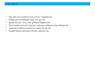 4. Эх сурвалж
• Эрх зүйн мэдээллийн нэгдсэн систем : Legalinfo.mn
• Кибер аюулгүй байдлын газар: ncsc.gov.mn
• Цахим эрх зүй – блог, ном: galbaatar.blogspot.com
• Мэдээллийн технологи, шуудан, харилцаа холбооны газар: itpta.gov.mn
• Харилцаа холбооны зохицуулах хороо: crc.gov.mn
• Төрийн байгууллагуудын вэб сайт: pmis.gov.mn
 