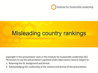 Misleading country rankings
Copyright in this presentation vests in the Institute for Sustainable Leadership (ISL).
Permission to use this presentation is granted under Open Access licence subject to:
1. Retaining the ISL background and format.
2. Acknowledging ISL’s authorship of the content and format of this presentation.
 