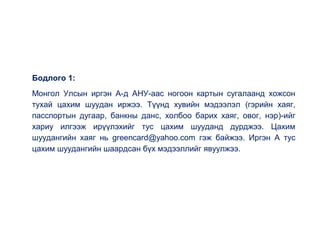 Бодлого 1:
Монгол Улсын иргэн А-д АНУ-аас ногоон картын сугалаанд хожсон
тухай цахим шуудан иржээ. Түүнд хувийн мэдээлэл (гэрийн хаяг,
пасспортын дугаар, банкны данс, холбоо барих хаяг, овог, нэр)-ийг
хариу илгээж ирүүлэхийг тус цахим шууданд дурджээ. Цахим
шуудангийн хаяг нь greencard@yahoo.com гэж байжээ. Иргэн А тус
цахим шуудангийн шаардсан бүх мэдээллийг явуулжээ.
 