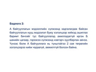 Бодлого 2:
А байгууллагын мэдээллийн сүлжээнд хадгалагдаж байсан
байгууллагын нууц мэдээлэл буюу хэлэлцээр хийхэд ашиглах
баримт бичгийг тус байгууллагад ажилладаггүй иргэн Б
шөнийн цагаар, гэрээсээ сүлжээнд нэвтэрч хуулбарлан авчээ.
Үүнээс болж А байгууллага нь түнштэйгээ 2 сая төгрөгийн
хэлэлцээрээ хийж чадаагүй, амжилтгүй болсон байна.
 