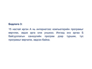 Бодлого 3:
15 настай иргэн А нь интернетээс компьютерийн програмыг
өөрчлөх, эвдэх арга олж уншжээ. Ингээд энэ аргаа Б
байгууллагын санхүүгийн програм дээр туршиж, тус
програмыг өөрчилж, эвдсэн байна.
 