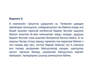 Бодлого 5:
А компанийн гүйцэтгэх удирдлага нь Төлөөлөн удирдах
зөвлөлдөө танилцуулж, шийдвэрлүүлэх гэж байсан өндөр үнэ
бүхий зээлийн гэрээтэй холбоотой баримт бичгийг хадгалж
байсан ажилтан Б-гийн компьютерт вирус халдаж, дурдсан
баримт бичгийг нээж ашиглах боломжгүй болсон байна. Б нь
вирусыг бусад этгээд зориуд тараасан гэж мэдэгдэж байгаа ч
энэ талаар өөр гэрч, нотлох баримт байхгүй тул А компани
энэ талаар цагдаагийн байгууллагад хандаж, шалгуулах
хүсэлт гаргасан бөгөөд, цагдаагийн байгууллага хэргийг
прокурорт, прокуророос шүүхэд шилжүүлсэн байна.
 