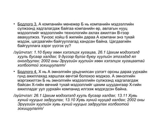 • Бодлого 3. А компанийн менежер Б нь компанийн мэдээллийн
сүлжээнд хадгалагдаж байгаа компанийн өр, авлагын нууц
мэдээллийг мэдээллийн технологийн ахлах ажилтан В-гээр
авахуулжээ. Үүнээс хойш 6 жилийн дараа А компани энэ тухай
мэдэж, цагдаагийн байгууллагад хандсан байна. Цагдаагийн
байгууллага хэрэг үүсгэх үү?
/зүйлчлэл: 1.10 буюу хөөн хэлэлцэх хугацаа, 26.1 Цахим мэдээлэлд
хууль бусаар халдах; 9 дүгээр бүлэг буюу хуулийн этгээдэд ял
оногдуулах; 2002 оны Эрүүгийн хуулийн хөөн хэлэлцэх хугацаатай
холбоотой зохицуулалт/
• Бодлого 4. Х нь А эмнэлгийн урьдчилсан үзлэгт орсны дараа уурхайн
гүнд ажиллахад харшлах өвчтэй болохоо мэджээ. А эмнэлгийн
мэргэжилтэн Б нь эмнэлгийн мэдээллийн сүлжээнд хадгалагдаж
байсан Х-гийн өвчний тухай мэдээллийг цахим шуудангаар Х-гийн
ажилладаг уул уурхайн компанид илгээж мэдэгдсэн байна.
/зүйлчлэл: 26.1 Цахим мэдээлэлд хууль бусаар халдах; 13.11 Хувь
хүний нууцыг задруулах; 13.10 Хувь хүний нууцад халдах; 2002 оны
Эрүүгийн хуулийн хувь хүний нууцыг задруулах холбоотой
зохицуулалт/
 