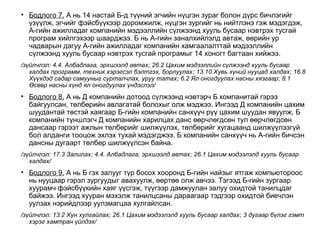 • Бодлого 7. А нь 14 настай Б-д түүний эгчийн нүцгэн зураг болон дүрс бичлэгийг
үзүүлж, эгчийг фэйсбүүкээр доромжилж, нүцгэн зургийг нь нийтлэнэ гэж мэдэгдэж,
А-гийн ажилладаг компанийн мэдээллийн сүлжээнд хууль бусаар нэвтрэх тусгай
програм хийлгэхээр шаарджээ. Б нь А-гийн заналхийлэлд автаж, өөрийн ур
чадварын дагуу А-гийн ажилладаг компанийн хамгаалалттай мэдээллийн
сүлжээнд хууль бусаар нэвтрэх тусгай програмыг 14 хоногт багтаан хийжээ.
/зүйлчлэл: 4.4. Албадлага, эрхшээлд автах; 26.2 Цахим мэдээллийн сүлжээнд хууль бусаар
халдах программ, техник хэрэгсэл бэлтгэх, борлуулах; 13.10 Хувь хүний нууцад халдах; 16.8
Хүүхдэд садар самууныг сурталчлах, уруу татах; 6.2 Ял оногдуулах насны хязгаар; 8.1
Өсвөр насны хүнд ял оногдуулах үндэслэл/
• Бодлого 8. А нь Д компанийн дотоод сүлжээнд нэвтэрч Б компанитай гэрээ
байгуулсан, төлбөрийн авлагатай болохыг олж мэджээ. Ингээд Д компанийн цахим
шуудантай төстэй хаягаар Б-гийн компанийн санхүүч рүү цахим шуудан явуулж, Б
компанийн түншлэгч Д компанийн харилцах данс өөрчлөгдсөн тул өөрчлөгдсөн
дансаар гэрээт ажлын төлбөрийг шилжүүлэх, төлбөрийг хугацаанд шилжүүлээгүй
бол алданги тооцож эхлэх тухай мэдэгджээ. Б компанийн санхүүч нь А-гийн бичсэн
дансны дугаарт төлбөр шилжүүлсэн байна.
/зүйлчлэл: 17.3 Залилах; 4.4. Албадлага, эрхшээлд автах; 26.1 Цахим мэдээлэлд хууль бусаар
халдах/
• Бодлого 9. А нь Б гэх залууг түр босох хооронд Б-гийн найзыг ятгаж компьютороос
нь нууцаар гэрэл зургуудыг авахуулж, өөртөө олж авчээ. Тэгээд Б-гийн зургаар
хуурамч фэйсбүүкийн хаяг үүсгэж, түүгээр дамжуулан залуу охидтой танилцдаг
байжээ. Ингээд хууран мэхэлж танилцсаны дараагаар тэдгээр охидтой биечлэн
уулзах нэрийдлээр уулзмагцаа хулгайлсан.
/зүйлчлэл: 13.2 Хүн хулгайлах; 26.1 Цахим мэдээлэлд хууль бусаар халдах; 3 дугаар бүлэг гэмт
хэрэг хамтран үйлдэх/
 