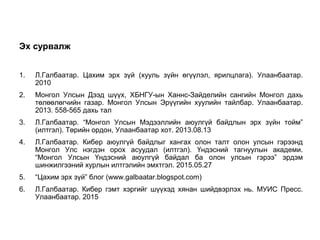 Эх сурвалж
1. Л.Галбаатар. Цахим эрх зүй (хууль зүйн өгүүлэл, ярилцлага). Улаанбаатар.
2010
2. Монгол Улсын Дээд шүүх, ХБНГУ-ын Ханнс-Зайделийн сангийн Монгол дахь
төлөөлөгчийн газар. Монгол Улсын Эрүүгийн хуулийн тайлбар. Улаанбаатар.
2013. 558-565 дахь тал
3. Л.Галбаатар. “Монгол Улсын Мэдээллийн аюулгүй байдлын эрх зүйн тойм”
(илтгэл). Төрийн ордон, Улаанбаатар хот. 2013.08.13
4. Л.Галбаатар. Кибер аюулгүй байдлыг хангах олон талт олон улсын гэрээнд
Монгол Улс нэгдэн орох асуудал (илтгэл). Үндэсний тагнуулын академи.
“Монгол Улсын Үндэсний аюулгүй байдал ба олон улсын гэрээ” эрдэм
шинжилгээний хурлын илтгэлийн эмхтгэл. 2015.05.27
5. “Цахим эрх зүй” блог (www.galbaatar.blogspot.com)
6. Л.Галбаатар. Кибер гэмт хэргийг шүүхэд хянан шийдвэрлэх нь. МУИС Пресс.
Улаанбаатар. 2015
26
 