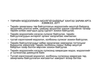 • ТӨРИЙН МЭДЭЭЛЛИЙН АЮУЛГҮЙ БАЙДЛЫГ ХАНГАХ ЗАРИМ АРГА
ХЭМЖЭЭ, 2011
- Төрийн захиргааны төв байгууллагын мэдээллийн аюулгүй байдалд
эрсдэлийн үнэлгээ хийж, цаашид эрсдэлээс хэрхэн сэргийлэх талаар
төрийн албан хаагчдын дунд сургалт зохион байгуулах;
- Төрийн мэдээллийн нэгдсэн сүлжээг байгуулах, төрийн
байгууллагуудын интернэт орчинг халдлагаас хамгаалах;
- тусгай хэрэглээний мэдээлэл, холбооны сүлжээг зохион байгуулах.
- Төрийн байгууллагуудыг кибер халдлагаас хамгаалах тогтолцоог
бүрдүүлэх зорилгоор Төрийн холбооны газрыг Кибер аюулгүй
байдлын газар болгон өөрчлөн зохион байгуулах
- Төрийн мэдээллийн нэгдсэн сүлжээнд хамрагдаж мэдээ, мэдээллийг
уг сүлжээгээр дамжуулж байх
- Тусгай хэрэглээний мэдээлэл, холбооны сүлжээнд хамрагдах төр,
захиргааны байгууллагын жагсаалтыг хавсралт ёсоор батлах
 