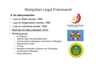 II. On data protection
• - Law on State secrets, 1995
• - Law on Organization secrets, 1995
• - Law on Individual secrets, 1995
• Draft law on Data protection, 2014
• Working group
• ICT Agency;
• National Cyber Security Department;
• Communications Regulatory Commission of Mongolia;
• National Data Center;
• IT Park;
• Mongolian University of Science and Technology;
• Central bank of Mongolia;
• Legal researchers
Mongolian Legal Framework
 