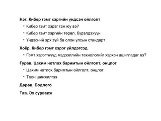 Нэг. Кибер гэмт хэргийн үндсэн ойлголт
• Кибер гэмт хэрэг гэж юу вэ?
• Кибер гэмт хэргийн төрөл, бүрэлдэхүүн
• Үндэсний эрх зүй ба олон улсын стандарт
Хоёр. Кибер гэмт хэрэг үйлдэгсэд
• Гэмт хэрэгтнүүд мэдээллийн технологийг хэрхэн ашигладаг вэ?
Гурав. Цахим нотлох баримтын ойлголт, онцлог
• Цахим нотлох баримтын ойлголт, онцлог
• Тоон шинжилгээ
Дөрөв. Бодлого
Тав. Эх сурвалж
9
 