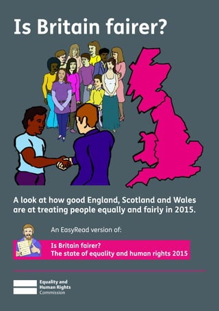 Is Britain fairer?
A look at how good England, Scotland and Wales
are at treating people equally and fairly in 2015.
An EasyRead version of:
Is Britain fairer?
The state of equality and human rights 2015
 