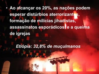 • Ao alcançar os 20%, as nações podem 
esperar distúrbios aterrorizantes, 
formação de milícias jihadistas, 
assassinatos esporádicos, e a queima 
de igrejas 
Etiópia: 32,8% de muçulmanos 
 