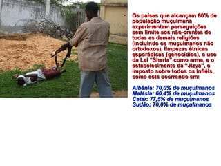 • OOss ppaaíísseess qquuee aallccaannççaamm 6600%% ddee 
ppooppuullaaççããoo mmuuççuullmmaannaa 
eexxppeerriimmeennttaamm ppeerrsseegguuiiççõõeess 
sseemm lliimmiittee aaooss nnããoo--ccrreenntteess ddee 
ttooddaass aass ddeemmaaiiss rreelliiggiiõõeess 
((iinncclluuiinnddoo ooss mmuuççuullmmaannooss nnããoo 
oorrttooddooxxooss)),, lliimmppeezzaass ééttnniiccaass 
eessppoorrááddiiccaass ((ggeennooccííddiiooss)),, oo uussoo 
ddaa LLeeii ““SShhaarriiaa”” ccoommoo aarrmmaa,, ee oo 
eessttaabbeelleecciimmeennttoo ddaa ““JJiizzyyaa””,, oo 
iimmppoossttoo ssoobbrree ttooddooss ooss iinnffiiééiiss,, 
ccoommoo eessttaa ooccoorrrreennddoo eemm:: 
AAllbbâânniiaa:: 7700,,00%% ddee mmuuççuullmmaannooss 
MMaalláássiiaa:: 6600,,44%% ddee mmuuççuullmmaannooss 
CCaattaarr:: 7777,,55%% ddee mmuuççuullmmaannooss 
SSuuddããoo:: 7700,,00%% ddee mmuuççuullmmaannooss 
 