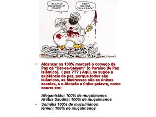 • AAllccaannççaarr ooss 110000%% mmaarrccaarráá oo ccoommeeççoo ddaa 
PPaazz ddee ““DDaarr--eess--SSaallaaaamm”” ((oo PPaarraaííssoo ddee PPaazz 
IIssllââmmiiccoo)).. (( ppaazz ?????? )) AAqquuii,, ssee ssuuppõõee aa 
eexxiissttêênncciiaa ddaa ppaazz,, ppoorrqquuee ttooddooss ssããoo 
iissllââmmiiccooss,, aass MMaaddrraassssaass ssããoo aass úúnniiccaass 
eessccoollaass,, ee oo AAllccoorrããoo aa úúnniiccaa ppaallaavvrraa,, ccoommoo 
ooccoorrrree eemm:: 
AAffeeggaanniissttããoo:: 110000%% ddee mmuuççuullmmaannooss 
AArráábbiiaa SSaauuddiittaa:: 110000%% ddee mmuuççuullmmaannooss 
• SSoommáálliiaa 110000%% ddee mmuuççuullmmaannooss 
IIêêmmeenn:: 110000%% ddee mmuuççuullmmaannooss 
 