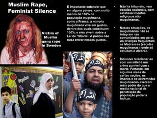 • Não ha tribunais, nem 
escolas nacionais, nem 
estabelecimentos 
religiosos não 
muçulmanos. 
• Nestas situações, os 
muçulmanos não se 
integram nas 
comunidades em geral. 
As crianças freqüentam 
as Madrassas (escolas 
muçulmanas), onde só 
estudam o Alcorão. 
• Inclusive relacionar-se 
com um infiel é um 
crime punível com a 
morte. Portanto, em 
algumas áreas de 
certas nações, os 
imanes e os extremistas 
muçulmanos exercem 
mais poder do que a 
media nacional de 
penetração da 
população poderia 
indicar. 
É importante entender que 
em alguns países, com muito 
menos de 100% de 
população muçulmana, 
como a Franca, a minoria 
muçulmana vive em guetos, 
dentro dos quais constituem 
100%, e eles vivem sobre a 
Lei de “Sharia’. A policia não 
ousa entrar nesses guetos. 
 