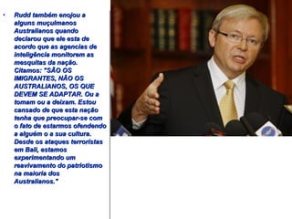 • RRuudddd ttaammbbéémm eennoojjoouu aa 
aallgguunnss mmuuççuullmmaannooss 
AAuussttrraalliiaannooss qquuaannddoo 
ddeeccllaarroouu qquuee eellee eessttaa ddee 
aaccoorrddoo qquuee aass aaggeenncciiaass ddee 
iinntteelliiggêênncciiaa mmoonniittoorreemm aass 
mmeessqquuiittaass ddaa nnaaççããoo.. 
CCiittaammooss:: ""SSÃÃOO OOSS 
IIMMIIGGRRAANNTTEESS,, NNÃÃOO OOSS 
AAUUSSTTRRAALLIIAANNOOSS,, OOSS QQUUEE 
DDEEVVEEMM SSEE AADDAAPPTTAARR.. OOuu aa 
ttoommaamm oouu aa ddeeiixxaamm.. EEssttoouu 
ccaannssaaddoo ddee qquuee eessttaa nnaaççããoo 
tteennhhaa qquuee pprreeooccuuppaarr--ssee ccoomm 
oo ffaattoo ddee eessttaarrmmooss ooffeennddeennddoo 
aa aallgguuéémm oo aa ssuuaa ccuullttuurraa.. 
DDeessddee ooss aattaaqquueess tteerrrroorriissttaass 
eemm BBaallii,, eessttaammooss 
eexxppeerriimmeennttaannddoo uumm 
rreeaavviivvaammeennttoo ddoo ppaattrriioottiissmmoo 
nnaa mmaaiioorriiaa ddooss 
AAuussttrraalliiaannooss.."" 
 
