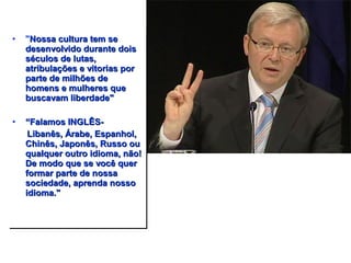 • "NNoossssaa ccuullttuurraa tteemm ssee 
ddeesseennvvoollvviiddoo dduurraannttee ddooiiss 
ssééccuullooss ddee lluuttaass,, 
aattrriibbuullaaççõõeess ee vviittoorriiaass ppoorr 
ppaarrttee ddee mmiillhhõõeess ddee 
hhoommeennss ee mmuullhheerreess qquuee 
bbuussccaavvaamm lliibbeerrddaaddee"" 
• ““FFaallaammooss IINNGGLLÊÊSS-- 
LLiibbaannêêss,, ÁÁrraabbee,, EEssppaannhhooll,, 
CChhiinnêêss,, JJaappoonnêêss,, RRuussssoo oouu 
qquuaallqquueerr oouuttrroo iiddiioommaa,, nnããoo!! 
DDee mmooddoo qquuee ssee vvooccêê qquueerr 
ffoorrmmaarr ppaarrttee ddee nnoossssaa 
ssoocciieeddaaddee,, aapprreennddaa nnoossssoo 
iiddiioommaa.."" 
 
