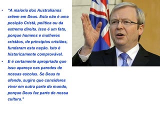 • “A maioria dos Australianos 
crêem em Deus. Esta não é uma 
posição Cristã, política ou da 
extrema direita. Isso é um fato, 
porque homens e mulheres 
cristãos, de princípios cristãos, 
fundaram esta nação. Isto é 
historicamente comprovável. 
• E é certamente apropriado que 
isso apareça nas paredes de 
nossas escolas. Se Deus te 
ofende, sugiro que consideres 
viver em outra parte do mundo, 
porque Deus faz parte de nossa 
cultura." 
 