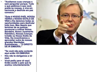 • ""AAcceeiittaammooss ssuuaass ccrreennççaass ee 
sseemm ppeerrgguunnttaarr ppoorrqquuee.. TTuuddoo 
oo qquuee ppeeddiimmooss éé qquuee vvooccêê 
aacceeiittee aass nnoossssaass,, ee vviivvaa eemm 
hhaarrmmoonniiaa ee ddeessffrruuttee eemm ppaazz 
ccoonnoossccoo.."" 
""EEssttee éé NNOOSSSSOO PPAAÍÍSS,, NNOOSSSSAA 
TTEERRRRAA ee NNOOSSSSOO EESSTTIILLOO DDEE 
VVIIDDAA ee llhhee ddaarreemmooss ttooddaass aass 
ooppoorrttuunniiddaaddeess ppaarraa ddeessffrruuttaarr 
ttuuddoo iissssoo.. MMaass ddeeppooiiss qquuee 
tteerrmmiinnaarr ddee ssee qquueeiixxaarr,, 
mmuurrmmuurraarr ee ccrriittiiccaarr NNoossssaa 
BBaannddeeiirraa,, NNoossssoo JJuurraammeennttoo 
PPaattrriióóttiiccoo,, NNoossssaass CCrreennççaass 
CCrriissttããss oouu NNoossssoo EEssttiilloo ddee 
VViiddaa,, llhhee iinncceennttiivvaammooss aa 
aapprroovveeiittaarr oouuttrraa ddee nnoossssaass 
ggrraannddeess lliibbeerrddaaddeess 
AAuussttrraalliiaannaass,, .... ““OO DDIIRREEIITTOO 
DDEE IIRR EEMMBBOORRAA.."" 
""SSee vvooccêê nnããoo eessttaa ccoonntteennttee 
aaqquuii eennttããoo VVÁÁ EEMMBBOORRAA!! 
• NNóóss nnããoo ttee oobbrriiggaammooss aa vviirr 
aaqquuii.. 
• VVooccêê ppeeddiiuu ppaarraa vviirr aaqquuii.. 
EEnnttããoo aacceeiittee oo ppaaííss qquuee ttee 
aacceeiittoouu vvoolluunnttaarriiaammeennttee.."" 
 