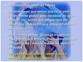 • NNeecceessssiittaammooss mmuuiittoo ddee llííddeerreess.. 
• IIgguuaallmmeennttee aaoo qquuee tteemmooss qquuee ffaazzeerr ppeelloo 
aaqquueecciimmeennttoo gglloobbaall,, ppeellaa eessccaasssseezz ddee áágguuaa 
ppoottáávveell,, eettcc.. tteemmooss qquuee ooccuuppaarr--nnooss eemm 
ddeeiixxaarr aaooss nnoossssooss ffiillhhooss ee nneettooss uumm mmuunnddoo 
mmaaiiss sseegguurroo.. 
• AAiinnddaa tteemmooss tteemmppoo.. QQuuiiççáá ssee ttrrooccaarrmmooss 
eessssaa mmeennssaaggeemm eennttrree nnooss,, eennccoonnttrraarreemmooss aa 
ccoorraaggeemm ppaarraa ccoommeeççaarr aa ddiizzeerr aass mmeessmmaass 
vveerrddaaddeess.. 
• SSee vvooccêê eessttaa ddee aaccoorrddoo,, rreeeennvviiee iissssoo aa 
qquuaannttaass ppeessssooaass ffoorr ppoossssíívveell.. 
