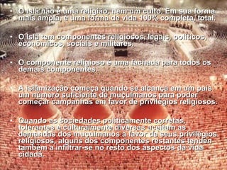 • O Islã não é uma religião, nem um ccuullttoo.. EEmm ssuuaa ffoorrmmaa 
mmaaiiss aammppllaa,, éé uummaa ffoorrmmaa ddee vviiddaa 110000%% ccoommpplleettaa,, ttoottaall.. 
• OO IIssllãã tteemm ccoommppoonneenntteess rreelliiggiioossooss,, lleeggaaiiss,, ppoollííttiiccooss,, 
eeccoonnôômmiiccooss,, ssoocciiaaiiss ee mmiilliittaarreess.. 
• OO ccoommppoonneennttee rreelliiggiioossoo éé uummaa ffaacchhaaddaa ppaarraa ttooddooss ooss 
ddeemmaaiiss ccoommppoonneenntteess.. 
• AA iissllããmmiizzaaççããoo ccoommeeççaa qquuaannddoo ssee aallccaannççaa eemm uumm ppaaííss 
uumm nnúúmmeerroo ssuuffiicciieennttee ddee mmuuççuullmmaannooss ppaarraa ppooddeerr 
ccoommeeççaarr ccaammppaannhhaass eemm ffaavvoorr ddee pprriivviillééggiiooss rreelliiggiioossooss.. 
• QQuuaannddoo aass ssoocciieeddaaddeess ppoollííttiiccaammeennttee ccoorrrreettaass,, 
ttoolleerraanntteess ee ccuullttuurraallmmeennttee ddiivveerrssaass aacceeiittaamm aass 
ddeemmaannddaass ddooss mmuuççuullmmaannooss aa ffaavvoorr ddee sseeuuss pprriivviillééggiiooss 
rreelliiggiioossooss,, aallgguunnss ddooss ccoommppoonneenntteess rreessttaanntteess tteennddeenn 
ttaammbbéémm aa iinnffiillttrraarr-ssee nnoo rreessttoo ddooss aassppeeccttooss ddaa vviiddaa 
cciiddaaddãã.. 
 