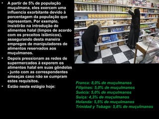 • A partir de 5% de população 
muçulmana, eles exercem uma 
influencia exorbitante devido à 
porcentagem da população que 
representam. Por exemplo, 
insistirão na introdução de 
alimentos halal (limpos de acordo 
com os preceitos islâmicos), 
assegurando desta maneira 
empregos de manipuladores de 
alimentos reservados aos 
muçulmanos. 
• Depois pressionam as redes de 
supermercados à exporem os 
alimentos halal em suas gôndolas 
- junto com as correspondentes 
ameaças caso não se cumpram 
estes requisitos. 
• Estão neste estágio hoje: 
Franca: 8,0% de muçulmanos 
Filipinas: 5,0% de muçulmanos 
Suécia: 5,0% de muçulmanos 
Suíça: 4,3% de muçulmanos 
Holanda: 5,5% de muçulmanos 
Trinidad y Tobago: 5,8% de muçulmanos 
 