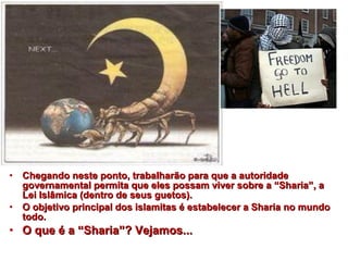 • Chegando neste ponto, trabalharão ppaarraa qquuee aa aauuttoorriiddaaddee 
ggoovveerrnnaammeennttaall ppeerrmmiittaa qquuee eelleess ppoossssaamm vviivveerr ssoobbrree aa ““SShhaarriiaa””,, aa 
LLeeii IIssllââmmiiccaa ((ddeennttrroo ddee sseeuuss gguueettooss)).. 
• OO oobbjjeettiivvoo pprriinncciippaall ddooss iissllaammiittaass éé eessttaabbeelleecceerr aa SShhaarriiaa nnoo mmuunnddoo 
ttooddoo.. 
• OO qquuee éé aa ““SShhaarriiaa””?? VVeejjaammooss...... 
 