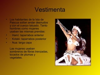 Vestimenta
• Los habitantes de la Isla de
Pascua solían andar desnudos
y con el cuerpo tatuado. Tanto
hombres como mujeres
usaban las mismas prendas:
• · Hamí: taparrabos anterior
• · Kotaki: taparrabos posterior
• · Nua: larga capa
Las mujeres usaban
sombreros de fibras trenzadas,
tocados de plumas y
vegetales.
 