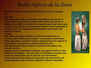 Bailes típicos de la Zona
• La danza ,todas las manifiestas folklóricas ,las mas comunes
son:
• Sau Sau
Esta danza es la más característica del folklore pascuense. la
cultura de la Isla de Pascua desde 1940. El Sau Sau resalta la
gracia, sensualidad y soltura de las mujeres que visten poca ropa
y adornan sus figuras con plumas de colores. En la coreografía la
pareja se acerca y aleja efectuando flexibles movimientos de
caderas y manos.
Ula Ula
esta danza de origen tahitiano se baila frecuentemente en
eventos y festividades pascuenses. "Las parejas acostumbran
bailar separadas, haciendo ondular especialmente las caderas en
forma lateral, suavemente, y descansando los pies
alternativamente sobre el talón y la punta de los dedos, con
rotación de ellos.
Tamuré: Danza propiamente tahitiana, cuya gracia radica en dos
aspectos principales. "Por una parte, la verdadera acrobacia que
es preciso desarrollar con las piernas, en movimientos
extraordinariamente rápidos y la ejecución de movimientos de
vaivén pelvianos más o menos violentos" (Ramón Campbell).
 