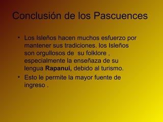Conclusión de los Pascuences
• Los Isleños hacen muchos esfuerzo por
mantener sus tradiciones. los Isleños
son orgullosos de su folklore ,
especialmente la enseñaza de su
lengua Rapanui, debido al turismo.
• Esto le permite la mayor fuente de
ingreso .
 