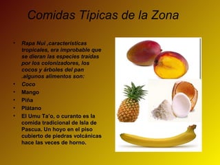 Comidas Típicas de la Zona
• Rapa Nui ,características
tropicales, era improbable que
se dieran las especies traídas
por los colonizadores, los
cocos y árboles del pan
.algunos alimentos son:
• Coco
• Mango
• Piña
• Plátano
• El Umu Ta’o, o curanto es la
comida tradicional de Isla de
Pascua. Un hoyo en el piso
cubierto de piedras volcánicas
hace las veces de horno.
 