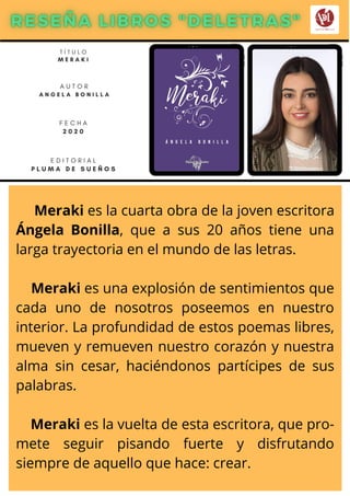 Meraki es la cuarta obra de la joven escritora
Ángela Bonilla, que a sus 20 años tiene una
larga trayectoria en el mundo de las letras.
Meraki es una explosión de sentimientos que
cada uno de nosotros poseemos en nuestro
interior. La profundidad de estos poemas libres,
mueven y remueven nuestro corazón y nuestra
alma sin cesar, haciéndonos partícipes de sus
palabras.
Meraki es la vuelta de esta escritora, que pro-
mete seguir pisando fuerte y disfrutando
siempre de aquello que hace: crear.
T Í T U L O
M E R A K I
A U T O R
A N G E L A B O N I L L A
E D I T O R I A L
P L U M A D E S U E Ñ O S
F E C H A
2 0 2 0
 