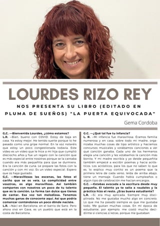 G,C. —Bienvenida Lourdes, ¿cómo estamos?
L.R. —Bien, bueno con COVID. Estoy de baja en
casa. Ya estoy mejor. He tenido suerte porque lo he
pasado como una gripe normal. En la voz notaréis
que estoy un poco congestionada todavía. Este
vídeo es un vídeo que le hice a mi hija que cumplió
dieciocho años y fue un regalo con la canción que
es más especial entre nosotras porque se la cantaba
cuando era más pequeñita para que se durmiera.
Era la canción de cuna. Le prepare las fotos con la
canción y con mi voz. Es un vídeo especial. Espero
que os haya gustado.
G,C. —Maravillosas las escenas, las fotos el
cariño que se os veía. La complicidad entre
vosotras, es algo maravilloso. Así también
compartes con nosotros un poco de tu talento
que es la canción. La forma tan dulce que tienes
de cantar. Esa voz tan melodiosa. Tenemos
muchas ganas de conocerte aquí. Así que podría
comenzar contándonos un poco dónde naciste.
L.R. —Nací en Barcelona, en el barrio de Sanz. Pero
ahora vivo en Gava, es un pueblo que está en la
costa de Barcelona.
LOURDES RIZO REY
N O S P R E S E N T A S U L I B R O ( E D I T A D O E N
P L U M A D E S U E Ñ O S ) " L A P U E R T A E Q U I V O C A D A "
Gema Cordoba
G.C. —¿Qué tal fue tu infancia?
L. R. —Mi infancia fue maravillosa. Éramos familia
numerosa y en casa, sobre todo mi madre, orga-
nizaba muchas cosas de tipo artístico y hacíamos
concursos musicales y votábamos canciones a ver
qué canción ganaba. Cada uno de los hermanos
elegía una canción y les votábamos la canción más
bonita. Y mi madre escribía y yo desde pequeñita
también empecé a escribir poemas y hacia acrós-
ticos. Los acrósticos, para los que no saben lo que
es, lo explico muy cortito es un poema que la
primera letra de cada verso, leída de arriba abajo,
tiene un mensaje. Cuando había cumpleaños o
algún tipo de celebración me hacían encargos.
G.C. —Estabas avocada a la escritura desde muy
pequeña. El talento ya te salía a raudales y la
práctica hizo el resto. ¿Eras buena estudiante?
L.R. —Sí, era muy aplicada. Siempre muy disci-
plinada. No me gustaba mucho algo en concreto.
Lo que me ha pasado siempre es que me gustaba
todo. Me gustan muchas cosas. En mi época de
estudiante, por ejemplo, me costó mucho deci-
dirme si ciencias o letras, porque me gustaban
 