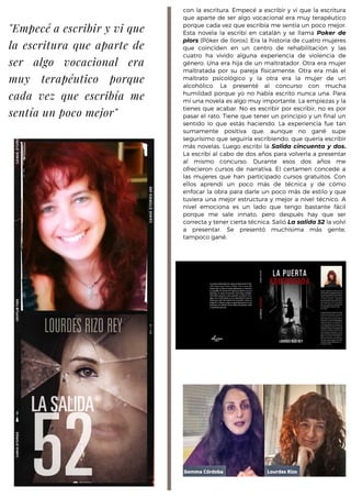 con la escritura. Empecé a escribir y vi que la escritura
que aparte de ser algo vocacional era muy terapéutico
porque cada vez que escribía me sentía un poco mejor.
Esta novela la escribí en catalán y se llama Poker de
plors (Póker de lloros). Era la historia de cuatro mujeres
que coinciden en un centro de rehabilitación y las
cuatro ha vivido alguna experiencia de violencia de
género. Una era hija de un maltratador. Otra era mujer
maltratada por su pareja físicamente. Otra era más el
maltrato psicológico y la otra era la mujer de un
alcohólico. La presenté al concurso con mucha
humildad porque yo no había escrito nunca una. Para
mí una novela es algo muy importante. La empiezas y la
tienes que acabar. No es escribir por escribir, no es por
pasar el rato. Tiene que tener un principio y un final un
sentido lo que estás haciendo. La experiencia fue tan
sumamente positiva que, aunque no gané supe
segurísimo que seguiría escribiendo, que quería escribir
más novelas. Luego escribí la Salida cincuenta y dos.
La escribí al cabo de dos años para volverla a presentar
al mismo concurso. Durante esos dos años me
ofrecieron cursos de narrativa. El certamen concede a
las mujeres que han participado cursos gratuitos. Con
ellos aprendí un poco más de técnica y de cómo
enfocar la obra para darle un poco más de estilo y que
tuviera una mejor estructura y mejor a nivel técnico. A
nivel emociona es un lado que tengo bastante fácil
porque me sale innato, pero después hay que ser
correcta y tener cierta técnica. Salió La salida 52 la volví
a presentar. Se presentó muchísima más gente,
tampoco gané.
"Empecé a escribir y vi que
la escritura que aparte de
ser algo vocacional era
muy terapéutico porque
cada vez que escribía me
sentía un poco mejor"
 