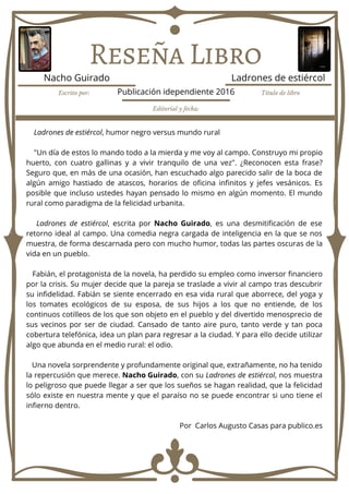 Reseña Libro
Ladrones de estiércol, humor negro versus mundo rural
"Un día de estos lo mando todo a la mierda y me voy al campo. Construyo mi propio
huerto, con cuatro gallinas y a vivir tranquilo de una vez". ¿Reconocen esta frase?
Seguro que, en más de una ocasión, han escuchado algo parecido salir de la boca de
algún amigo hastiado de atascos, horarios de oficina infinitos y jefes vesánicos. Es
posible que incluso ustedes hayan pensado lo mismo en algún momento. El mundo
rural como paradigma de la felicidad urbanita.
Ladrones de estiércol, escrita por Nacho Guirado, es una desmitificación de ese
retorno ideal al campo. Una comedia negra cargada de inteligencia en la que se nos
muestra, de forma descarnada pero con mucho humor, todas las partes oscuras de la
vida en un pueblo.
Fabián, el protagonista de la novela, ha perdido su empleo como inversor financiero
por la crisis. Su mujer decide que la pareja se traslade a vivir al campo tras descubrir
su infidelidad. Fabián se siente encerrado en esa vida rural que aborrece, del yoga y
los tomates ecológicos de su esposa, de sus hijos a los que no entiende, de los
continuos cotilleos de los que son objeto en el pueblo y del divertido menosprecio de
sus vecinos por ser de ciudad. Cansado de tanto aire puro, tanto verde y tan poca
cobertura telefónica, idea un plan para regresar a la ciudad. Y para ello decide utilizar
algo que abunda en el medio rural: el odio.
Una novela sorprendente y profundamente original que, extrañamente, no ha tenido
la repercusión que merece. Nacho Guirado, con su Ladrones de estiércol, nos muestra
lo peligroso que puede llegar a ser que los sueños se hagan realidad, que la felicidad
sólo existe en nuestra mente y que el paraíso no se puede encontrar si uno tiene el
infierno dentro.
Por Carlos Augusto Casas para publico.es
Escrito por: Título de libro
Editorial y fecha:
Nacho Guirado Ladrones de estiércol
Publicación idependiente 2016
 