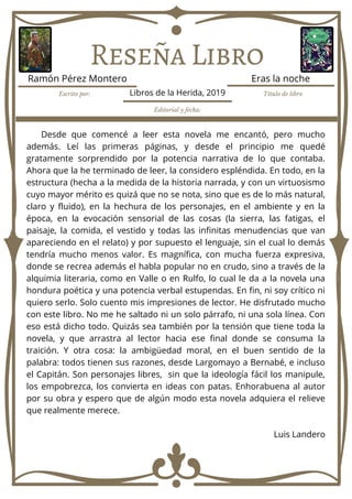 Reseña Libro
Desde que comencé a leer esta novela me encantó, pero mucho
además. Leí las primeras páginas, y desde el principio me quedé
gratamente sorprendido por la potencia narrativa de lo que contaba.
Ahora que la he terminado de leer, la considero espléndida. En todo, en la
estructura (hecha a la medida de la historia narrada, y con un virtuosismo
cuyo mayor mérito es quizá que no se nota, sino que es de lo más natural,
claro y fluido), en la hechura de los personajes, en el ambiente y en la
época, en la evocación sensorial de las cosas (la sierra, las fatigas, el
paisaje, la comida, el vestido y todas las infinitas menudencias que van
apareciendo en el relato) y por supuesto el lenguaje, sin el cual lo demás
tendría mucho menos valor. Es magnífica, con mucha fuerza expresiva,
donde se recrea además el habla popular no en crudo, sino a través de la
alquimia literaria, como en Valle o en Rulfo, lo cual le da a la novela una
hondura poética y una potencia verbal estupendas. En fin, ni soy crítico ni
quiero serlo. Solo cuento mis impresiones de lector. He disfrutado mucho
con este libro. No me he saltado ni un solo párrafo, ni una sola línea. Con
eso está dicho todo. Quizás sea también por la tensión que tiene toda la
novela, y que arrastra al lector hacia ese final donde se consuma la
traición. Y otra cosa: la ambigüedad moral, en el buen sentido de la
palabra: todos tienen sus razones, desde Largomayo a Bernabé, e incluso
el Capitán. Son personajes libres, sin que la ideología fácil los manipule,
los empobrezca, los convierta en ideas con patas. Enhorabuena al autor
por su obra y espero que de algún modo esta novela adquiera el relieve
que realmente merece.
Luis Landero
Escrito por: Título de libro
Editorial y fecha:
Ramón Pérez Montero Eras la noche
Libros de la Herida, 2019
 