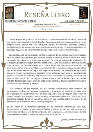 Reseña Libro
La Casa Angular es la versión de una extraña confesión que recibí, un relato fascinante
que explora extraños laberintos de la vida… Es una adaptación de cosas que obtuve de un
antiguo diario, escrito con una innegable pasión, un discurso profundo, poético,
simbólico, cuyas letras resucitan una extraordinaria resignación: «… Hoy sigo confinado en
esta casa, soy preso de absurdas razones, atrapado entre sus once dimensiones…».
Esta narración te hará merodear por los corredores de un antiguo caserón intelectual,
será un interesante recorrido por caminos quizás prohibidos; en el ritmo de sus letras
caminarás libremente entre criaturas espectrales de la mente, contemplarás el núcleo de
la creación personal de algún demonio emocional: «... ¡Allí los visitantes, disfrutaban otra
clase de vida! Una fantasía emocional, no sabría determinar si totalmente material… Las
once dimensiones eran resumidas en un volumen de sensaciones, calculadas con algún
tipo de ecuación diferencial; según mis vagas estimaciones… En el centro de aquel raro
esquema circular magistralmente instalado en los ambiente superiores, en aquel estrado
donde se hallaba un individuo entronizado y en constantes rotaciones, se sentaba la
persona que habría sido de alguna manera invitada: ¡el explorador que una nueva
realidad deseaba! Los Auster asumían cada posición radial, y de allí en adelante iniciaba el
increíble proceso de crear y recrear…
Las variables de esa creación, de esa fabulosa construcción, eran extraídas de
inexplorados confines de tu propia imaginación… Se definían en principio, los siete tipos
de arquetipos y los cuatro elementos emocionales adicionales… De seguro a eso se refería
Livenio cuando me hablaba sobre aquellos fantasmales calabozos; sobre los once
demonios trazados tanto en sus letras, como en sus esbozos; sobre los planos de la
existencia, y sus laberintos desconocidos y peligrosos…».
Es una visión de la dimensión personal, de los demonios internos de cada cual,
estructurados a través de una lectura flexible y plural: «... Allí van ciertos espíritus
reservados, para bailar una danza sempiterna con sus pecados... Allí no hay juicio, pero la
libertad está basada en la definición personal de los prejuicios...».
Jocsan J. Bustamante Carpio
Escrito por: Título de libro
Editorial y fecha:
Jocsan Bustamante Carpio La Casa Angular
Editorial SoldeSol, 2021
 