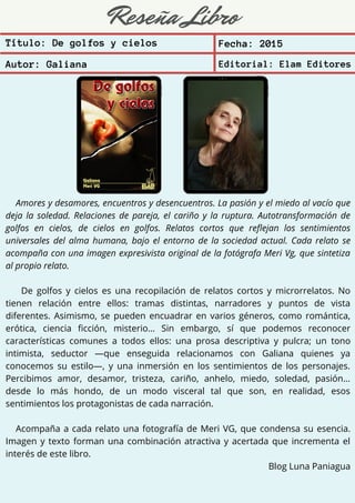 Reseña Libro
Amores y desamores, encuentros y desencuentros. La pasión y el miedo al vacío que
deja la soledad. Relaciones de pareja, el cariño y la ruptura. Autotransformación de
golfos en cielos, de cielos en golfos. Relatos cortos que reflejan los sentimientos
universales del alma humana, bajo el entorno de la sociedad actual. Cada relato se
acompaña con una imagen expresivista original de la fotógrafa Meri Vg, que sintetiza
al propio relato.
De golfos y cielos es una recopilación de relatos cortos y microrrelatos. No
tienen relación entre ellos: tramas distintas, narradores y puntos de vista
diferentes. Asimismo, se pueden encuadrar en varios géneros, como romántica,
erótica, ciencia ficción, misterio… Sin embargo, sí que podemos reconocer
características comunes a todos ellos: una prosa descriptiva y pulcra; un tono
intimista, seductor —que enseguida relacionamos con Galiana quienes ya
conocemos su estilo—, y una inmersión en los sentimientos de los personajes.
Percibimos amor, desamor, tristeza, cariño, anhelo, miedo, soledad, pasión…
desde lo más hondo, de un modo visceral tal que son, en realidad, esos
sentimientos los protagonistas de cada narración.
Acompaña a cada relato una fotografía de Meri VG, que condensa su esencia.
Imagen y texto forman una combinación atractiva y acertada que incrementa el
interés de este libro.
Blog Luna Paniagua
Título: De golfos y cielos Fecha: 2015
Autor: Galiana Editorial: Elam Editores
 