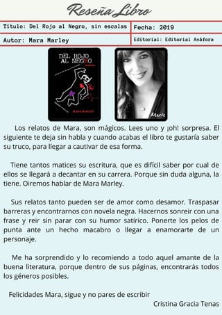 Reseña Libro
Título: Del Rojo al Negro, sin escalas Fecha: 2019
Autor: Mara Marley Editorial: Editorial Anáfora
Los relatos de Mara, son mágicos. Lees uno y ¡oh! sorpresa. El
siguiente te deja sin habla y cuando acabas el libro te gustaría saber
su truco, para llegar a cautivar de esa forma.
Tiene tantos matices su escritura, que es difícil saber por cual de
ellos se llegará a decantar en su carrera. Porque sin duda alguna, la
tiene. Oiremos hablar de Mara Marley.
Sus relatos tanto pueden ser de amor como desamor. Traspasar
barreras y encontrarnos con novela negra. Hacernos sonreir con una
frase y reir sin parar con su humor satírico. Ponerte los pelos de
punta ante un hecho macabro o llegar a enamorarte de un
personaje.
Me ha sorprendido y lo recomiendo a todo aquel amante de la
buena literatura, porque dentro de sus páginas, encontrarás todos
los géneros posibles.
Felicidades Mara, sigue y no pares de escribir
Cristina Gracia Tenas
 