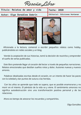Reseña Libro
Aficionada a la lectura, comenzó a escribir pequeños relatos como hobby,
publicándolos en redes sociales y un blog.
Viendo la aceptación de sus historias, tomó la decisión de reunirlos y emprender
el sueño de verlas publicadas.
Este libro pretende llegar al corazón del lector a través de pequeñas narraciones.
Relatos emocionales que destilan sueños rotos y dolor, ilusiones nuevas y nuevos
amores.
Palabras idealizadas escritas desde el corazón, en un intento de hacer las paces
con la soledad y dar puntos de sutura a las heridas.
Con los años se aprende que todo se supera, que es posible enamorarse y no
morir en el intento. El péndulo de la vida va y viene. El sentimiento amoroso no
significa autodestrucción sino una transformación positiva personal y de las
relaciones.
Ahora es tiempo de atesorar los recuerdos y compartirlos.
Olga González
Título: Relatos de amor y vida Fecha: 2020
Autor: Olga González Sobrín Editorial: Ediciones Hontanar
 