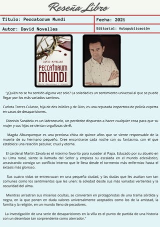 Reseña Libro
"¿Quién no se ha sentido alguna vez solo? La soledad es un sentimiento universal al que se puede
llegar por los más variados caminos.
Carlota Torres Culasso, hija de dos inútiles y de Dios, es una reputada inspectora de policía experta
en casos de desapariciones.
Dionisio Sanabria es un ladronzuelo, un perdedor dispuesto a hacer cualquier cosa para que su
mujer y sus hijas se sientan orgullosas de él.
Magda Alburquerque es una preciosa chica de quince años que se siente responsable de la
muerte de su hermano pequeño. Cree encontrarse cada noche con su fantasma, con el que
establece una relación peculiar, cruel y eterna.
El cardenal Martín Zavala es el máximo favorito para suceder al Papa. Educado por su abuelo en
su Lima natal, siente la llamada del Señor y empieza su escalada en el mundo eclesiástico,
arrastrando consigo un conflicto interno que le lleva desde el tormento más enfermizo hasta el
éxtasis más glorioso.
Sus cuatro vidas se entrecruzan en una pequeña ciudad, y las dudas que les asaltan son tan
comunes como los sentimientos que les unen: la soledad desde sus más variadas vertientes y la
oscuridad del alma.
Mientras arrastran sus miserias ocultas, se convierten en protagonistas de una trama sórdida y
negra, en la que ponen en duda valores universalmente aceptados como los de la amistad, la
familia y la religión, en un mundo lleno de pecadores.
La investigación de una serie de desapariciones en la villa es el punto de partida de una historia
con un desenlace tan sorprendente como aterrador."
Título: Peccatorum Mundi Fecha: 2021
Autor: David Novelles Editorial: Autopublicación
 