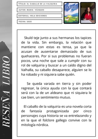 Skuld teje junto a sus hermanas los tapices
de la vida. Sin embargo, la relación que
mantiene con estas es tensa, ya que la
acusan de ausentarse demasiado de sus
quehaceres. Por si sus problemas no fueran
pocos, una noche que sale a cumplir con su
rol de valquiria y buscar a un caído digno del
Valhalla, su caballo desaparece, alguien se lo
ha robado y ni siquiera sabe quién.
Se queda varada en tierra y sin poder
regresar, la única ayuda con la que contará
será con la de un aldeano que ni siquiera le
cae bien, un sentimiento mutuo.
El caballo de la valquiria es una novela corta
de fantasía protagonizada por cinco
personajes cuya historia se va entrelazando y
en la que el folclore gallego convive con la
mitología nórdica.
RESEÑA
LIBRO TÍTULO: EL CABALLO DE LA VALQUIRIA
AUTOR: MARIA VÁZQUEZ
EDITORIAL: HELA EDICIONES
FECHA: 2020
 