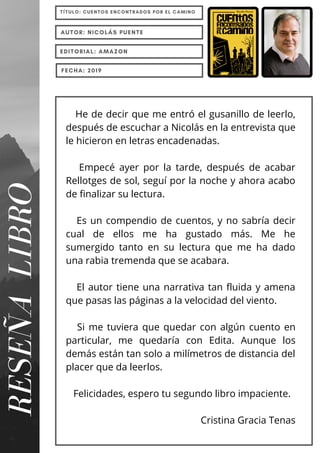 He de decir que me entró el gusanillo de leerlo,
después de escuchar a Nicolás en la entrevista que
le hicieron en letras encadenadas.
Empecé ayer por la tarde, después de acabar
Rellotges de sol, seguí por la noche y ahora acabo
de finalizar su lectura.
Es un compendio de cuentos, y no sabría decir
cual de ellos me ha gustado más. Me he
sumergido tanto en su lectura que me ha dado
una rabia tremenda que se acabara.
El autor tiene una narrativa tan fluida y amena
que pasas las páginas a la velocidad del viento.
Si me tuviera que quedar con algún cuento en
particular, me quedaría con Edita. Aunque los
demás están tan solo a milímetros de distancia del
placer que da leerlos.
Felicidades, espero tu segundo libro impaciente.
Cristina Gracia Tenas
RESEÑA
LIBRO
TÍTULO: CUENTOS ENCONTRADOS POR EL CAMINO
AUTOR: NICOLÁS PUENTE
EDITORIAL: AMAZON
FECHA: 2019
 