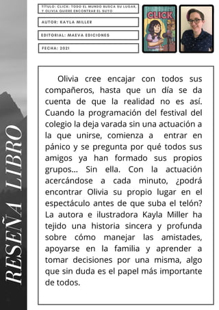 Olivia cree encajar con todos sus
compañeros, hasta que un día se da
cuenta de que la realidad no es así.
Cuando la programación del festival del
colegio la deja varada sin una actuación a
la que unirse, comienza a entrar en
pánico y se pregunta por qué todos sus
amigos ya han formado sus propios
grupos... Sin ella. Con la actuación
acercándose a cada minuto, ¿podrá
encontrar Olivia su propio lugar en el
espectáculo antes de que suba el telón?
La autora e ilustradora Kayla Miller ha
tejido una historia sincera y profunda
sobre cómo manejar las amistades,
apoyarse en la familia y aprender a
tomar decisiones por una misma, algo
que sin duda es el papel más importante
de todos.
RESEÑA
LIBRO
TÍTULO: CLICK: TODO EL MUNDO BUSCA SU LUGAR,
Y OLIVIA QUIERE ENCONTRAR EL SUYO
AUTOR: KAYLA MILLER
EDITORIAL: MAEVA EDICIONES
FECHA: 2021
 