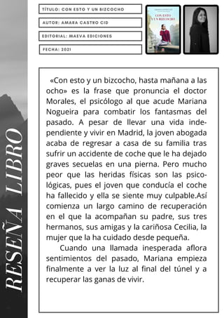 «Con esto y un bizcocho, hasta mañana a las
ocho» es la frase que pronuncia el doctor
Morales, el psicólogo al que acude Mariana
Nogueira para combatir los fantasmas del
pasado. A pesar de llevar una vida inde-
pendiente y vivir en Madrid, la joven abogada
acaba de regresar a casa de su familia tras
sufrir un accidente de coche que le ha dejado
graves secuelas en una pierna. Pero mucho
peor que las heridas físicas son las psico-
lógicas, pues el joven que conducía el coche
ha fallecido y ella se siente muy culpable.Así
comienza un largo camino de recuperación
en el que la acompañan su padre, sus tres
hermanos, sus amigas y la cariñosa Cecilia, la
mujer que la ha cuidado desde pequeña.
Cuando una llamada inesperada aflora
sentimientos del pasado, Mariana empieza
finalmente a ver la luz al final del túnel y a
recuperar las ganas de vivir.
RESEÑA
LIBRO TÍTULO: CON ESTO Y UN BIZCOCHO
AUTOR: AMARA CASTRO CID
EDITORIAL: MAEVA EDICIONES
FECHA: 2021
 