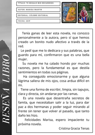 RESEÑA
LIBRO
TÍTULO: TE REGALO MIS RECUERDOS
AUTOR: MARISA MARTIN
EDITORIAL: CÉLEBRE EDITORIAL
FECHA: 2019
Tenía ganas de leer esta novela, no conozco
personalmente a la autora, pero sí que hemos
creado un bonito nudo afectivo a través de la
red.
Le pedí que me lo dedicara y sus palabras, que
guardo para mí, confirmaron que es una bella
mujer.
Su novela me ha calado hondo por muchas
razones, pero la fundamental es que destila
sentimientos en todas sus páginas.
Ha conseguido emocionarme y que alguna
lágrima saliera de mis ojos, cosa ardua difícil en
mi.
Tiene una forma de escribir, limpia, sin tapujos,
clara y directa, sin andarse por las ramas.
Es una novela que desentraña secretos de
famila, que necesitaban salir a la luz, para dar
paz a dos hermanas y poder seguir mirando al
frente sin tener que volver al pasado, que tanto
daño les hizo.
Felicidades Marisa, espero impaciente tu
próxima novela.
Cristina Gracia Tenas
 