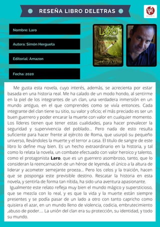 Nombre: Laro
Me gusta esta novela, cuyo interés, además, se acrecienta por estar
basada en una historia real. Me ha calado de un modo hondo, al sentirme
en la piel de los integrantes de un clan, una verdadera inmersión en un
mundo antiguo, en el que comprendes como se vivía entonces. Cada
integrante del clan tiene su sitio, su valor y oficio; el más preciado es ser un
buen guerrero y poder encarar la muerte con valor en cualquier momento.
Los líderes tienen que tener estas cualidades, para hacer prevalecer la
seguridad y supervivencia del poblado... Pero nada de esto resulta
suficiente para hacer frente al ejército de Roma, que usurpó su pequeño
universo, llevándoles la muerte y el terror a casa. El titulo de sangre de este
libro lo define muy bien. Es un hecho extraordinario en la historia, y tal
como lo relata la novela, un combate efectuado con valor heroico y talento,
como el protagonista Laro, que es un guerrero asombroso, tanto, que lo
consideran la reencarnación de un héroe de leyenda, el único a la altura de
liderar y acometer semejante proeza... Pero los celos y la traición, hacen
que se posponga este previsible destino. Rescatar la historia en esta
novela, y sentirla de forma tan nítida, ha sido una aventura apasionante.
Igualmente este relato refleja muy bien el mundo mágico y supersticioso,
que se mezcla con lo real, y es que la vida y la muerte están siempre
presentes y se podía pasar de un lado a otro con tanto capricho como
quisiera el azar, en un mundo lleno de violencia, codicia, embrutecimiento
,abuso de poder.... La unión del clan era su protección, su identidad, y todo
su mundo.
RESEÑA LIBRO DELETRAS
Autora: Simón Hergueta
Editorial: Amazon
Fecha: 2020
 