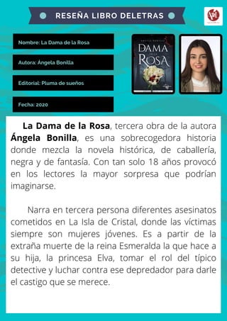Nombre: La Dama de la Rosa
La Dama de la Rosa, tercera obra de la autora
Ángela Bonilla, es una sobrecogedora historia
donde mezcla la novela histórica, de caballería,
negra y de fantasía. Con tan solo 18 años provocó
en los lectores la mayor sorpresa que podrían
imaginarse.
Narra en tercera persona diferentes asesinatos
cometidos en La Isla de Cristal, donde las víctimas
siempre son mujeres jóvenes. Es a partir de la
extraña muerte de la reina Esmeralda la que hace a
su hija, la princesa Elva, tomar el rol del típico
detective y luchar contra ese depredador para darle
el castigo que se merece.
RESEÑA LIBRO DELETRAS
Autora: Ángela Bonilla
Editorial: Pluma de sueños
Fecha: 2020
 