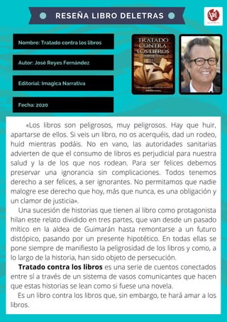 Nombre: Tratado contra los libros
«Los libros son peligrosos, muy peligrosos. Hay que huir,
apartarse de ellos. Si veis un libro, no os acerquéis, dad un rodeo,
huid mientras podáis. No en vano, las autoridades sanitarias
advierten de que el consumo de libros es perjudicial para nuestra
salud y la de los que nos rodean. Para ser felices debemos
preservar una ignorancia sin complicaciones. Todos tenemos
derecho a ser felices, a ser ignorantes. No permitamos que nadie
malogre ese derecho que hoy, más que nunca, es una obligación y
un clamor de justicia».
Una sucesión de historias que tienen al libro como protagonista
hilan este relato dividido en tres partes, que van desde un pasado
mítico en la aldea de Guimarán hasta remontarse a un futuro
distópico, pasando por un presente hipotético. En todas ellas se
pone siempre de manifiesto la peligrosidad de los libros y como, a
lo largo de la historia, han sido objeto de persecución.
Tratado contra los libros es una serie de cuentos conectados
entre sí a través de un sistema de vasos comunicantes que hacen
que estas historias se lean como si fuese una novela.
Es un libro contra los libros que, sin embargo, te hará amar a los
libros.
RESEÑA LIBRO DELETRAS
Autor: José Reyes Fernández
Editorial: Imagica Narrativa
Fecha: 2020
 