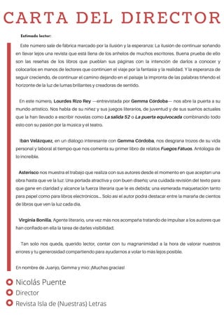 Este número sale de fábrica marcado por la ilusión y la esperanza: La ilusión de continuar soñando
en llevar lejos una revista que está llena de los anhelos de muchos escritores. Buena prueba de ello
son las reseñas de los libros que pueblan sus páginas con la intención de darlos a conocer y
colocarlos en manos de lectores que continúen el viaje por la fantasía y la realidad. Y la esperanza de
seguir creciendo, de continuar el camino dejando en el paisaje la impronta de las palabras tiñendo el
horizonte de la luz de lumas brillantes y creadoras de sentido.
En este número, Lourdes Rizo Rey —entrevistada por Gemma Córdoba— nos abre la puerta a su
mundo artístico. Nos habla de su niñez y sus juegos literarios, de juventud y de sus sueños actuales
que la han llevado a escribir novelas como La salida 52 o La puerta equivocada combinando todo
esto con su pasión por la música y el teatro.
Ibán Velázquez, en un diálogo interesante con Gemma Córdoba, nos desgrana trozos de su vida
personal y laboral al tiempo que nos comenta su primer libro de relatos FuegosFátuos. Antología de
lo increíble.
Asterisco nos muestra el trabajo que realiza con sus autores desde el momento en que aceptan una
obra hasta que ve la luz: Una portada atractiva y con buen diseño; una cuidada revisión del texto para
que gane en claridad y alcance la fuerza literaria que le es debida; una esmerada maquetación tanto
para papel como para libros electrónicos... Solo así el autor podrá destacar entre la maraña de cientos
de libros que ven la luz cada día.
Virginia Bonilla, Agente literario, una vez más nos acompaña tratando de impulsar a los autores que
han confiado en ella la tarea de darles visibilidad.
Tan solo nos queda, querido lector, contar con tu magnanimidad a la hora de valorar nuestros
errores y tu generosidad compartiendo para ayudarnos a volar lo más lejos posible.
En nombre de Juanjo, Gemma y mío: ¡Muchas gracias!
Estimado lector:
CARTA DEL DIRECTOR
Nicolás Puente
Director
Revista Isla de (Nuestras) Letras
 